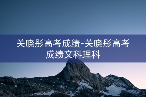 关晓彤高考成绩-关晓彤高考成绩文科理科