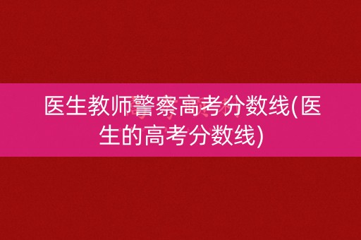 医生教师警察高考分数线(医生的高考分数线)