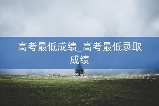 高考最低成绩_高考最低录取成绩