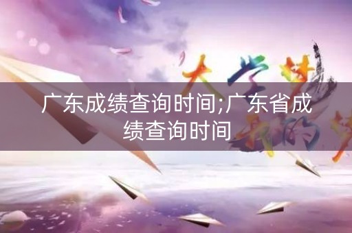广东成绩查询时间;广东省成绩查询时间