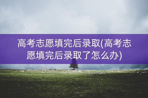 高考志愿填完后录取(高考志愿填完后录取了怎么办)