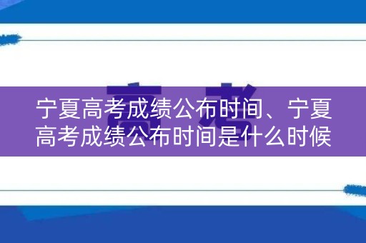宁夏高考成绩公布时间、宁夏高考成绩公布时间是什么时候？