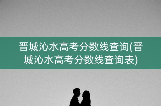 晋城沁水高考分数线查询(晋城沁水高考分数线查询表)