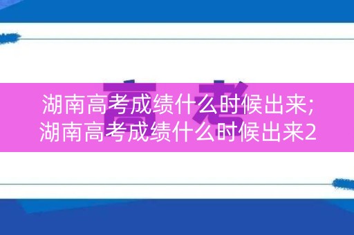 湖南高考成绩什么时候出来;湖南高考成绩什么时候出来2023年级