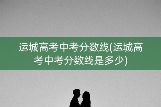 运城高考中考分数线(运城高考中考分数线是多少)
