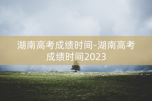湖南高考成绩时间-湖南高考成绩时间2023