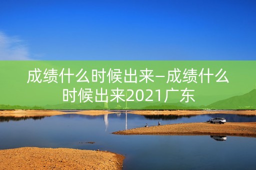 成绩什么时候出来—成绩什么时候出来2021广东