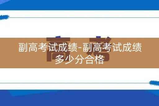 副高考试成绩-副高考试成绩多少分合格