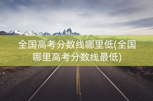 全国高考分数线哪里低(全国哪里高考分数线最低)