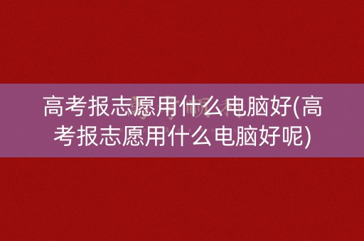 高考报志愿用什么电脑好(高考报志愿用什么电脑好呢)