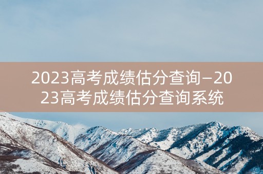 2023高考成绩估分查询—2023高考成绩估分查询系统