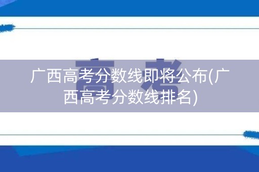 广西高考分数线即将公布(广西高考分数线排名)