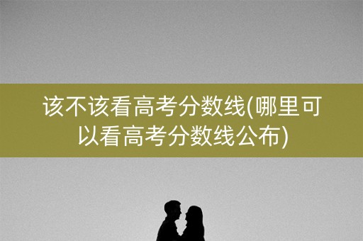该不该看高考分数线(哪里可以看高考分数线公布)