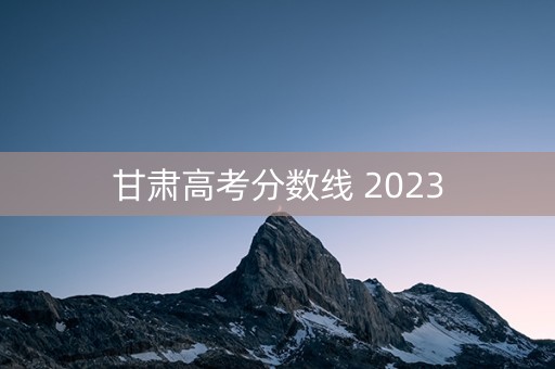 甘肃高考分数线 2023