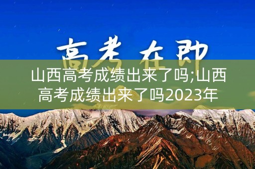 山西高考成绩出来了吗;山西高考成绩出来了吗2023年