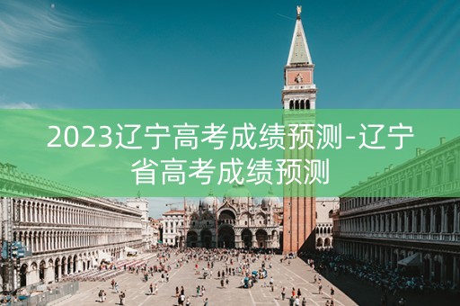 2023辽宁高考成绩预测-辽宁省高考成绩预测