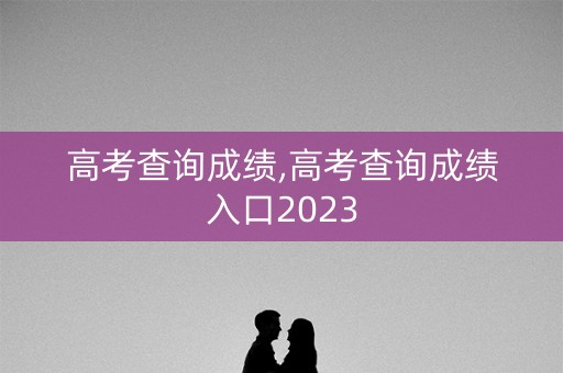 高考查询成绩,高考查询成绩入口2023