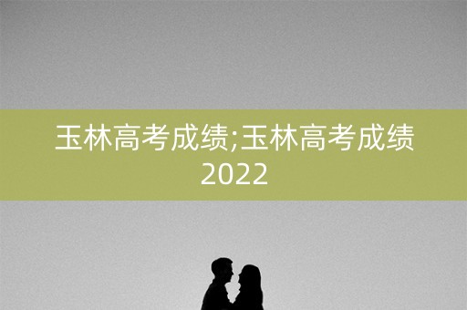 玉林高考成绩;玉林高考成绩2022