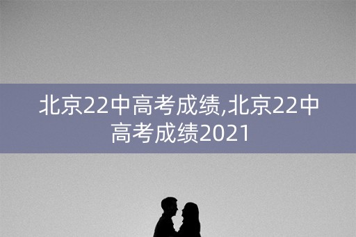 北京22中高考成绩,北京22中高考成绩2021