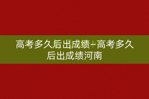 高考多久后出成绩—高考多久后出成绩河南
