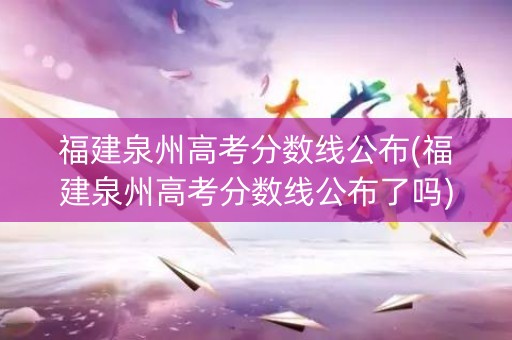 福建泉州高考分数线公布(福建泉州高考分数线公布了吗)