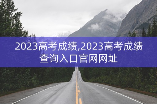 2023高考成绩,2023高考成绩查询入口官网网址