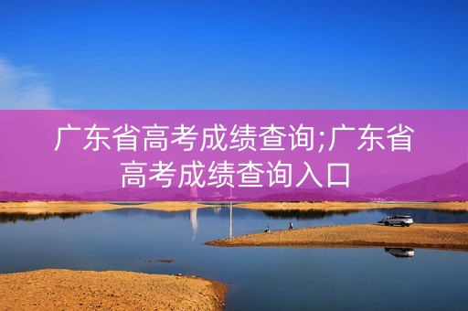 广东省高考成绩查询;广东省高考成绩查询入口