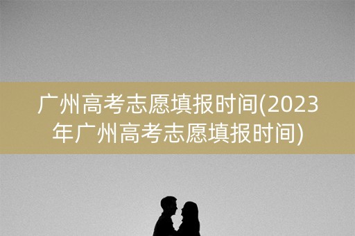 广州高考志愿填报时间(2023年广州高考志愿填报时间)