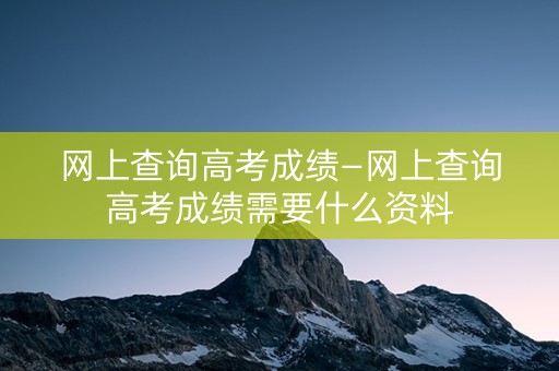 网上查询高考成绩—网上查询高考成绩需要什么资料