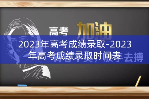 2023年高考成绩录取-2023年高考成绩录取时间表