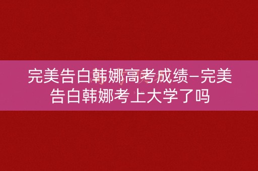 完美告白韩娜高考成绩—完美告白韩娜考上大学了吗