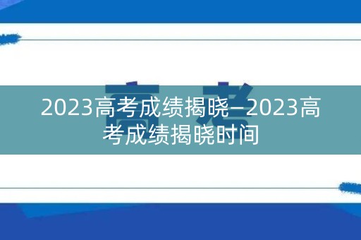 2023高考成绩揭晓—2023高考成绩揭晓时间