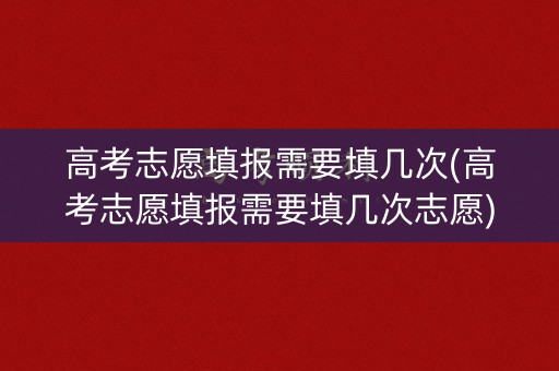 高考志愿填报需要填几次(高考志愿填报需要填几次志愿)