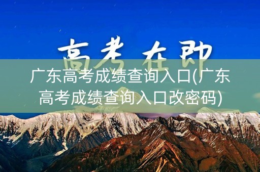 广东高考成绩查询入口(广东高考成绩查询入口改密码)