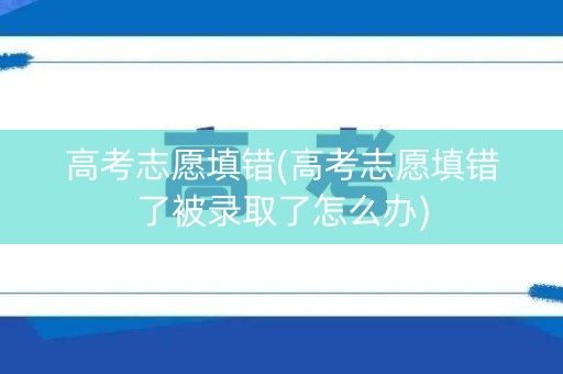 高考志愿填错(高考志愿填错了被录取了怎么办)