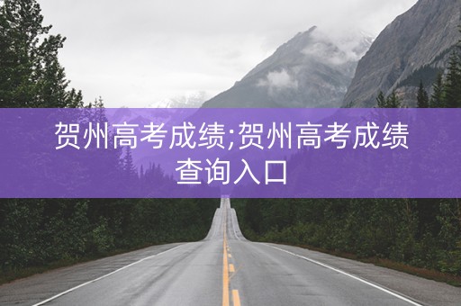 贺州高考成绩;贺州高考成绩查询入口
