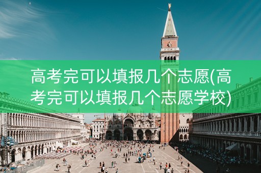 高考完可以填报几个志愿(高考完可以填报几个志愿学校)