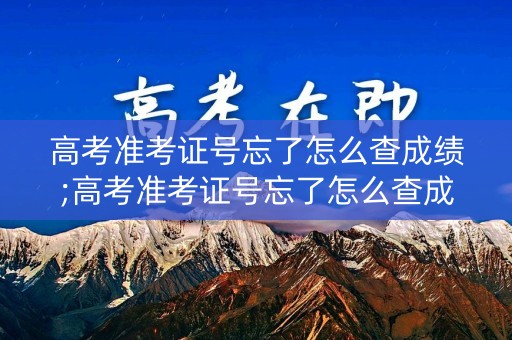 高考准考证号忘了怎么查成绩;高考准考证号忘了怎么查成绩呢