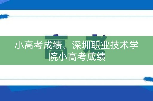 小高考成绩、深圳职业技术学院小高考成绩