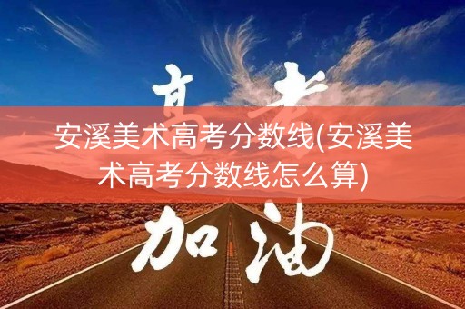 安溪美术高考分数线(安溪美术高考分数线怎么算)