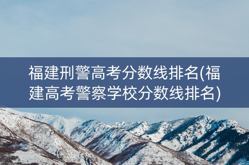福建刑警高考分数线排名(福建高考警察学校分数线排名)