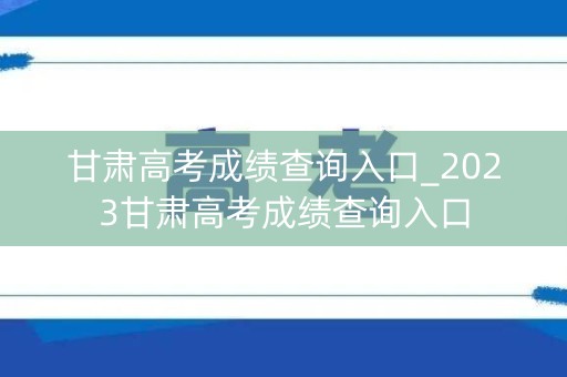 甘肃高考成绩查询入口_2023甘肃高考成绩查询入口