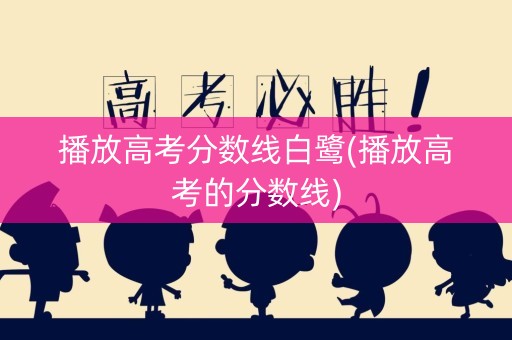 播放高考分数线白鹭(播放高考的分数线)