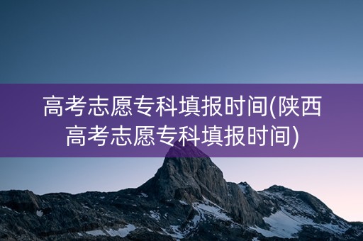 高考志愿专科填报时间(陕西高考志愿专科填报时间)