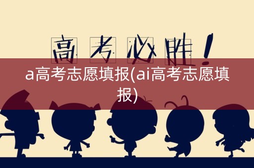 a高考志愿填报(ai高考志愿填报)