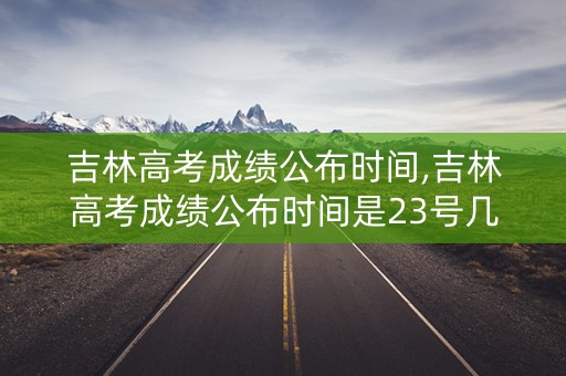 吉林高考成绩公布时间,吉林高考成绩公布时间是23号几点