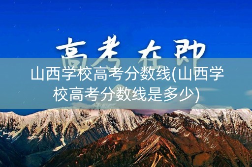 山西学校高考分数线(山西学校高考分数线是多少)