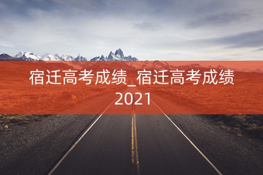 宿迁高考成绩_宿迁高考成绩2021
