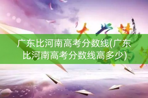 广东比河南高考分数线(广东比河南高考分数线高多少)