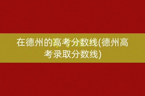 在德州的高考分数线(德州高考录取分数线)